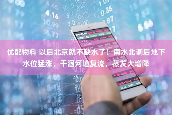 优配物料 以后北京就不缺水了！南水北调后地下水位猛涨，干涸河道复流，蒸发大增降