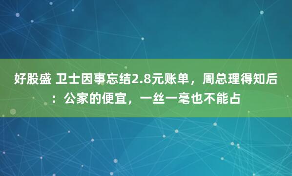 好股盛 卫士因事忘结2.8元账单，周总理得知后：公家的便宜，一丝一毫也不能占