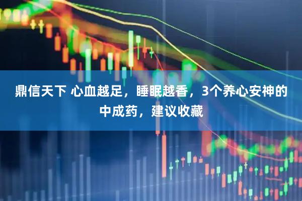 鼎信天下 心血越足，睡眠越香，3个养心安神的中成药，建议收藏
