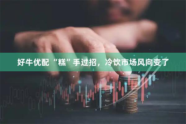 好牛优配 “糕”手过招，冷饮市场风向变了